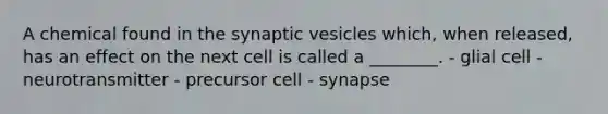 A chemical found in the synaptic vesicles which, when released, has an effect on the next cell is called a ________. - glial cell - neurotransmitter - precursor cell - synapse