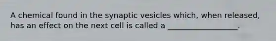 A chemical found in the synaptic vesicles which, when released, has an effect on the next cell is called a __________________.