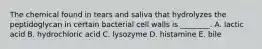 The chemical found in tears and saliva that hydrolyzes the peptidoglycan in certain bacterial cell walls is ________. A. lactic acid B. hydrochloric acid C. lysozyme D. histamine E. bile