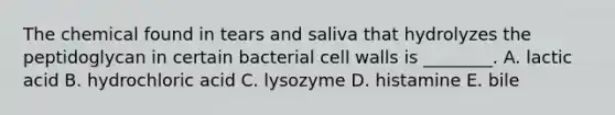 The chemical found in tears and saliva that hydrolyzes the peptidoglycan in certain bacterial cell walls is ________. A. lactic acid B. hydrochloric acid C. lysozyme D. histamine E. bile