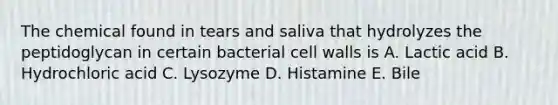 The chemical found in tears and saliva that hydrolyzes the peptidoglycan in certain bacterial cell walls is A. Lactic acid B. Hydrochloric acid C. Lysozyme D. Histamine E. Bile