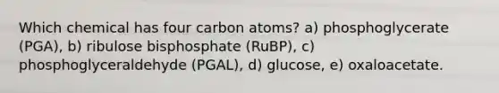 Which chemical has four carbon atoms? a) phosphoglycerate (PGA), b) ribulose bisphosphate (RuBP), c) phosphoglyceraldehyde (PGAL), d) glucose, e) oxaloacetate.