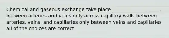 Chemical and gaseous exchange take place ____________________. between arteries and veins only across capillary walls between arteries, veins, and capillaries only between veins and capillaries all of the choices are correct