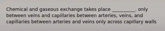 Chemical and gaseous exchange takes place __________. only between veins and capillaries between arteries, veins, and capillaries between arteries and veins only across capillary walls