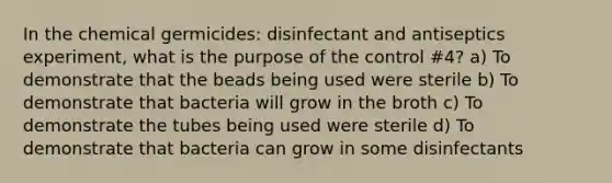 In the chemical germicides: disinfectant and antiseptics experiment, what is the purpose of the control #4? a) To demonstrate that the beads being used were sterile b) To demonstrate that bacteria will grow in the broth c) To demonstrate the tubes being used were sterile d) To demonstrate that bacteria can grow in some disinfectants