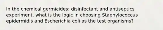 In the chemical germicides: disinfectant and antiseptics experiment, what is the logic in choosing Staphylococcus epidermidis and Escherichia coli as the test organisms?