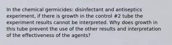 In the chemical germicides: disinfectant and antiseptics experiment, if there is growth in the control #2 tube the experiment results cannot be interpreted. Why does growth in this tube prevent the use of the other results and interpretation of the effectiveness of the agents?