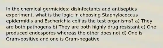 In the chemical germicides: disinfectants and antiseptics experiment, what is the logic in choosing Staphylococcus epidermidis and Escherichia coli as the test organisms? a) They are both pathogens b) They are both highly drug resistant c) One produced endospores whereas the other does not d) One is Gram-positive and one is Gram-negative