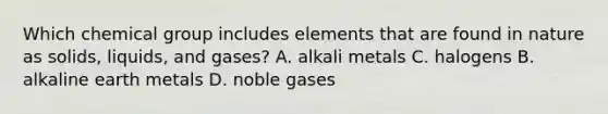 Which chemical group includes elements that are found in nature as solids, liquids, and gases? A. alkali metals C. halogens B. alkaline earth metals D. noble gases