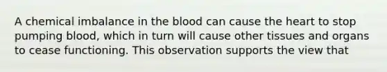 A chemical imbalance in the blood can cause the heart to stop pumping blood, which in turn will cause other tissues and organs to cease functioning. This observation supports the view that