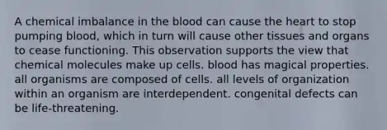 A chemical imbalance in the blood can cause the heart to stop pumping blood, which in turn will cause other tissues and organs to cease functioning. This observation supports the view that chemical molecules make up cells. blood has magical properties. all organisms are composed of cells. all levels of organization within an organism are interdependent. congenital defects can be life-threatening.