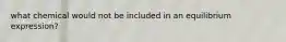 what chemical would not be included in an equilibrium expression?
