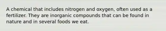 A chemical that includes nitrogen and oxygen, often used as a fertilizer. They are inorganic compounds that can be found in nature and in several foods we eat.