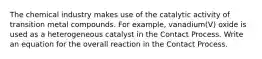 The chemical industry makes use of the catalytic activity of transition metal compounds. For example, vanadium(V) oxide is used as a heterogeneous catalyst in the Contact Process. Write an equation for the overall reaction in the Contact Process.