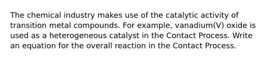 The chemical industry makes use of the catalytic activity of transition metal compounds. For example, vanadium(V) oxide is used as a heterogeneous catalyst in the Contact Process. Write an equation for the overall reaction in the Contact Process.