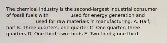 The chemical industry is the second-largest industrial consumer of fossil fuels with ________ used for energy generation and ____________ used for raw materials in manufacturing. A. Half; half B. Three quarters; one quarter C. One quarter; three quarters D. One third; two thirds E. Two thirds; one third