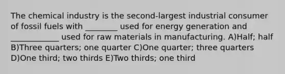 The chemical industry is the second-largest industrial consumer of fossil fuels with ________ used for energy generation and ____________ used for raw materials in manufacturing. A)Half; half B)Three quarters; one quarter C)One quarter; three quarters D)One third; two thirds E)Two thirds; one third