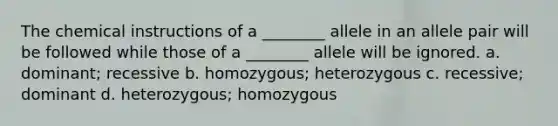 The chemical instructions of a ________ allele in an allele pair will be followed while those of a ________ allele will be ignored. a. dominant; recessive b. homozygous; heterozygous c. recessive; dominant d. heterozygous; homozygous