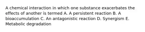 A chemical interaction in which one substance exacerbates the effects of another is termed A. A persistent reaction B. A bioaccumulation C. An antagonistic reaction D. Synergism E. Metabolic degradation