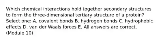 Which chemical interactions hold together secondary structures to form the three-dimensional tertiary structure of a protein? Select one: A. covalent bonds B. hydrogen bonds C. hydrophobic effects D. van der Waals forces E. All answers are correct. (Module 10)