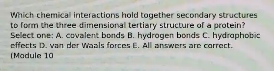 Which chemical interactions hold together secondary structures to form the three-dimensional tertiary structure of a protein? Select one: A. covalent bonds B. hydrogen bonds C. hydrophobic effects D. van der Waals forces E. All answers are correct. (Module 10