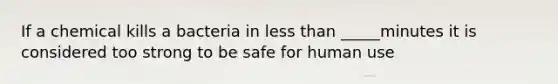 If a chemical kills a bacteria in less than _____minutes it is considered too strong to be safe for human use