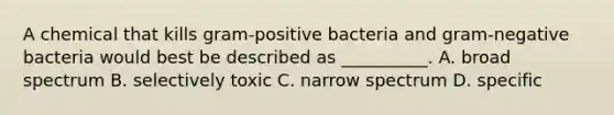 A chemical that kills gram-positive bacteria and gram-negative bacteria would best be described as __________. A. broad spectrum B. selectively toxic C. narrow spectrum D. specific