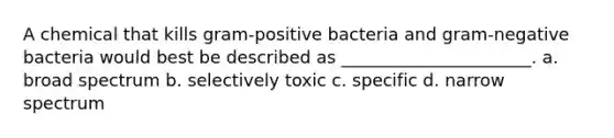 A chemical that kills gram-positive bacteria and gram-negative bacteria would best be described as ______________________. a. broad spectrum b. selectively toxic c. specific d. narrow spectrum