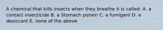 A chemical that kills insects when they breathe it is called: A. a contact insecticide B. a Stomach poisen C. a fumigant D. a desiccant E. none of the above