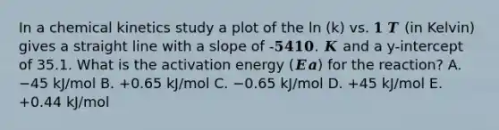 In a chemical kinetics study a plot of the ln (k) vs. 𝟏 𝑻 (in Kelvin) gives a straight line with a slope of -𝟓𝟒𝟏𝟎. 𝑲 and a y-intercept of 35.1. What is the activation energy (𝑬𝒂) for the reaction? A. −45 kJ/mol B. +0.65 kJ/mol C. −0.65 kJ/mol D. +45 kJ/mol E. +0.44 kJ/mol