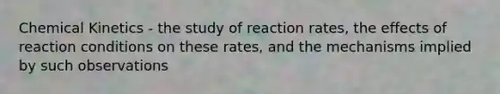 Chemical Kinetics - the study of reaction rates, the effects of reaction conditions on these rates, and the mechanisms implied by such observations