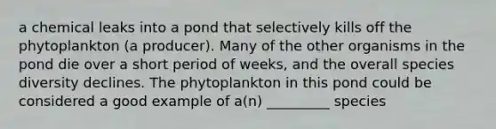 a chemical leaks into a pond that selectively kills off the phytoplankton (a producer). Many of the other organisms in the pond die over a short period of weeks, and the overall species diversity declines. The phytoplankton in this pond could be considered a good example of a(n) _________ species