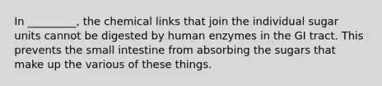 In _________, the chemical links that join the individual sugar units cannot be digested by human enzymes in the GI tract. This prevents the small intestine from absorbing the sugars that make up the various of these things.