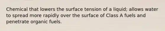 Chemical that lowers the surface tension of a liquid; allows water to spread more rapidly over the surface of Class A fuels and penetrate organic fuels.