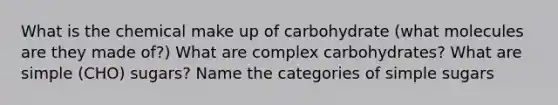 What is the chemical make up of carbohydrate (what molecules are they made of?) What are complex carbohydrates? What are simple (CHO) sugars? Name the categories of simple sugars