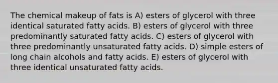 The chemical makeup of fats is A) esters of glycerol with three identical saturated fatty acids. B) esters of glycerol with three predominantly saturated fatty acids. C) esters of glycerol with three predominantly unsaturated fatty acids. D) simple esters of long chain alcohols and fatty acids. E) esters of glycerol with three identical unsaturated fatty acids.