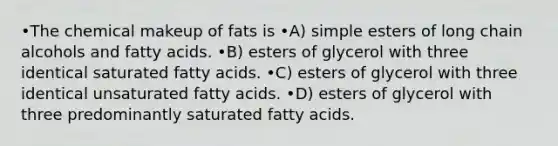 •The chemical makeup of fats is •A) simple esters of long chain alcohols and fatty acids. •B) esters of glycerol with three identical saturated fatty acids. •C) esters of glycerol with three identical unsaturated fatty acids. •D) esters of glycerol with three predominantly saturated fatty acids.