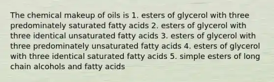 The chemical makeup of oils is 1. esters of glycerol with three predominately saturated fatty acids 2. esters of glycerol with three identical unsaturated fatty acids 3. esters of glycerol with three predominately unsaturated fatty acids 4. esters of glycerol with three identical saturated fatty acids 5. simple esters of long chain alcohols and fatty acids