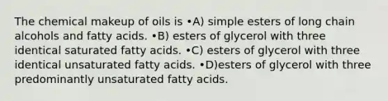 The chemical makeup of oils is •A) simple esters of long chain alcohols and fatty acids. •B) esters of glycerol with three identical saturated fatty acids. •C) esters of glycerol with three identical unsaturated fatty acids. •D)esters of glycerol with three predominantly unsaturated fatty acids.