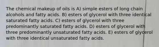 The chemical makeup of oils is A) simple esters of long chain alcohols and fatty acids. B) esters of glycerol with three identical saturated fatty acids. C) esters of glycerol with three predominantly saturated fatty acids. D) esters of glycerol with three predominantly unsaturated fatty acids. E) esters of glycerol with three identical unsaturated fatty acids.