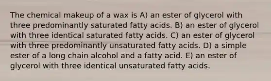 The chemical makeup of a wax is A) an ester of glycerol with three predominantly saturated fatty acids. B) an ester of glycerol with three identical saturated fatty acids. C) an ester of glycerol with three predominantly unsaturated fatty acids. D) a simple ester of a long chain alcohol and a fatty acid. E) an ester of glycerol with three identical unsaturated fatty acids.