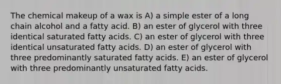 The chemical makeup of a wax is A) a simple ester of a long chain alcohol and a fatty acid. B) an ester of glycerol with three identical saturated fatty acids. C) an ester of glycerol with three identical unsaturated fatty acids. D) an ester of glycerol with three predominantly saturated fatty acids. E) an ester of glycerol with three predominantly unsaturated fatty acids.