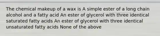 The chemical makeup of a wax is A simple ester of a long chain alcohol and a fatty acid An ester of glycerol with three identical saturated fatty acids An ester of glycerol with three identical unsaturated fatty acids None of the above