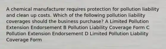 A chemical manufacturer requires protection for pollution liability and clean up costs. Which of the following pollution liability coverages should the business purchase? A Limited Pollution Extension Endorsement B Pollution Liability Coverage Form C Pollution Extension Endorsement D Limited Pollution Liability Coverage Form