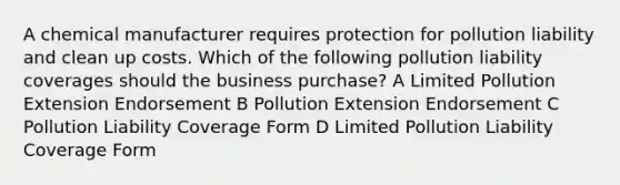 A chemical manufacturer requires protection for pollution liability and clean up costs. Which of the following pollution liability coverages should the business purchase? A Limited Pollution Extension Endorsement B Pollution Extension Endorsement C Pollution Liability Coverage Form D Limited Pollution Liability Coverage Form