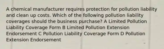 A chemical manufacturer requires protection for pollution liability and clean up costs. Which of the following pollution liability coverages should the business purchase? A Limited Pollution Liability Coverage Form B Limited Pollution Extension Endorsement C Pollution Liability Coverage Form D Pollution Extension Endorsement