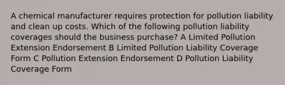 A chemical manufacturer requires protection for pollution liability and clean up costs. Which of the following pollution liability coverages should the business purchase? A Limited Pollution Extension Endorsement B Limited Pollution Liability Coverage Form C Pollution Extension Endorsement D Pollution Liability Coverage Form