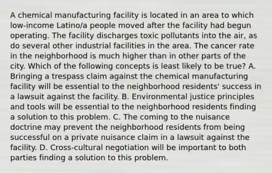 A chemical manufacturing facility is located in an area to which low-income Latino/a people moved after the facility had begun operating. The facility discharges toxic pollutants into the air, as do several other industrial facilities in the area. The cancer rate in the neighborhood is much higher than in other parts of the city. Which of the following concepts is least likely to be true? A. Bringing a trespass claim against the chemical manufacturing facility will be essential to the neighborhood residents' success in a lawsuit against the facility. B. Environmental justice principles and tools will be essential to the neighborhood residents finding a solution to this problem. C. The coming to the nuisance doctrine may prevent the neighborhood residents from being successful on a private nuisance claim in a lawsuit against the facility. D. Cross-cultural negotiation will be important to both parties finding a solution to this problem.