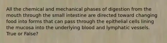 All the chemical and mechanical phases of digestion from the mouth through the small intestine are directed toward changing food into forms that can pass through the epithelial cells lining the mucosa into the underlying blood and lymphatic vessels. True or False?