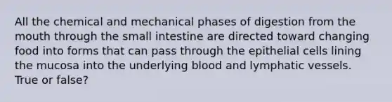 All the chemical and mechanical phases of digestion from <a href='https://www.questionai.com/knowledge/krBoWYDU6j-the-mouth' class='anchor-knowledge'>the mouth</a> through the small intestine are directed toward changing food into forms that can pass through the epithelial cells lining the mucosa into the underlying blood and <a href='https://www.questionai.com/knowledge/ki6sUebkzn-lymphatic-vessels' class='anchor-knowledge'>lymphatic vessels</a>. True or false?